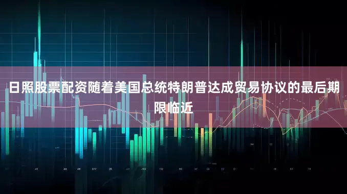 日照股票配资随着美国总统特朗普达成贸易协议的最后期限临近