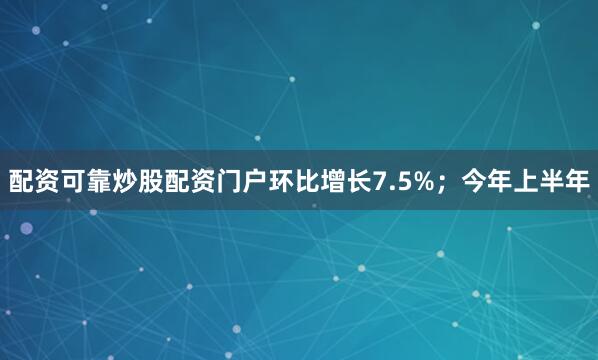 配资可靠炒股配资门户环比增长7.5%；今年上半年