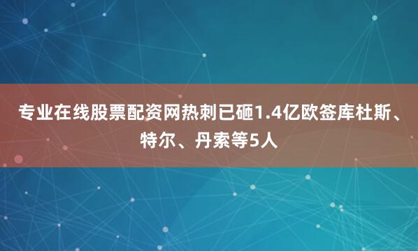 专业在线股票配资网热刺已砸1.4亿欧签库杜斯、特尔、丹索等5人