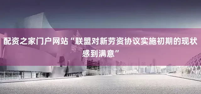配资之家门户网站“联盟对新劳资协议实施初期的现状感到满意”