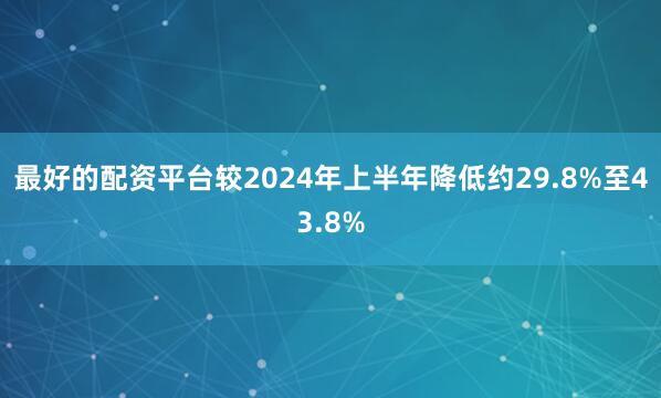 最好的配资平台较2024年上半年降低约29.8%至43.8%