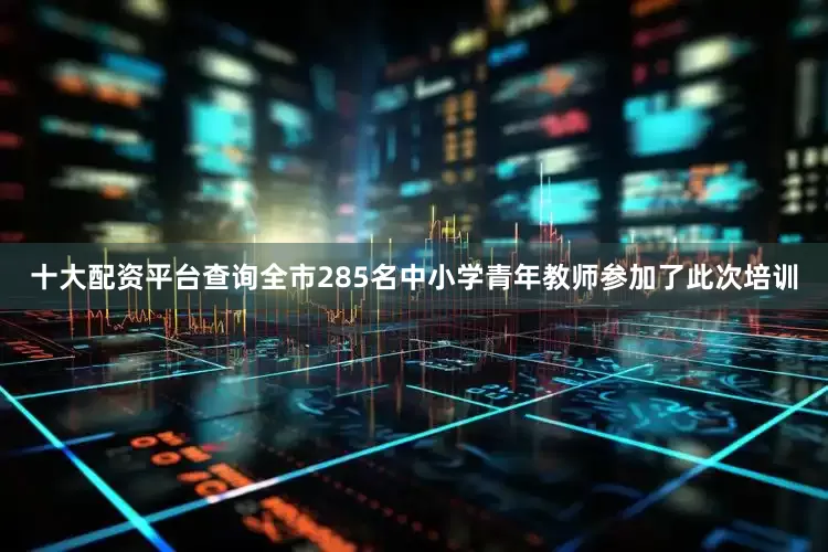 十大配资平台查询全市285名中小学青年教师参加了此次培训
